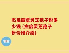 杰启破壁灵芝孢子粉多少钱 (杰启灵芝孢子粉价格介绍)