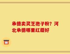 承德卖灵芝孢子粉？河北承德哪里红蘑好