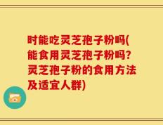 时能吃灵芝孢子粉吗(能食用灵芝孢子粉吗？灵芝孢子粉的食用方法及适宜人群)