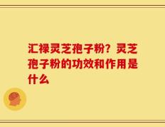 汇禄灵芝孢子粉？灵芝孢子粉的功效和作用是什么