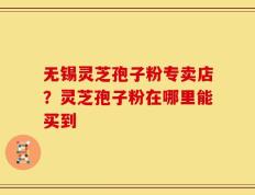 无锡灵芝孢子粉专卖店？灵芝孢子粉在哪里能买到