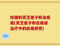 权健的灵芝孢子粉治癌症(灵芝孢子粉在癌症治疗中的应用研究)