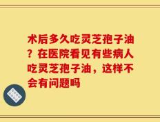 术后多久吃灵芝孢子油？在医院看见有些病人吃灵芝孢子油，这样不会有问题吗