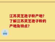 江苏灵芝孢子粉产地？了解江苏灵芝孢子粉的产地及特点？