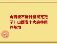 山西能不能种植灵芝孢子？山西省十大森林康养基地