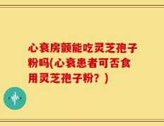 心衰房颤能吃灵芝孢子粉吗(心衰患者可否食用灵芝孢子粉？)