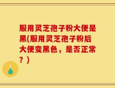 服用灵芝孢子粉大便是黑(服用灵芝孢子粉后大便变黑色，是否正常？)