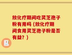 放化疗期间吃灵芝孢子粉有用吗 (放化疗期间食用灵芝孢子粉是否有益？)