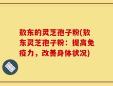 敖东的灵芝孢子粉(敖东灵芝孢子粉：提高免疫力，改善身体状况)
