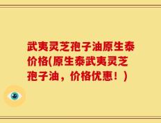 武夷灵芝孢子油原生泰价格(原生泰武夷灵芝孢子油，价格优惠！)