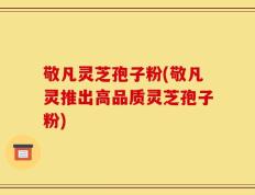 敬凡灵芝孢子粉(敬凡灵推出高品质灵芝孢子粉)