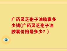 广药灵芝孢子油胶囊多少钱(广药灵芝孢子油胶囊价格是多少？)