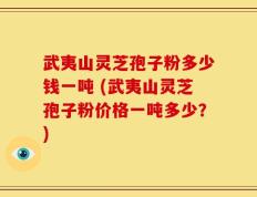 武夷山灵芝孢子粉多少钱一吨 (武夷山灵芝孢子粉价格一吨多少？)