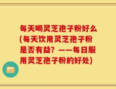 每天喝灵芝孢子粉好么(每天饮用灵芝孢子粉是否有益？——每日服用灵芝孢子粉的好处)