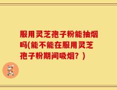 服用灵芝孢子粉能抽烟吗(能不能在服用灵芝孢子粉期间吸烟？)