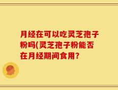 月经在可以吃灵芝孢子粉吗(灵芝孢子粉能否在月经期间食用？