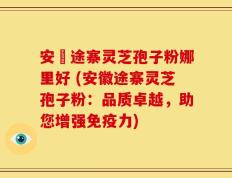 安徴途寨灵芝孢子粉娜里好 (安徽途寨灵芝孢子粉：品质卓越，助您增强免疫力)