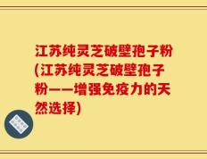 江苏纯灵芝破壁孢子粉(江苏纯灵芝破壁孢子粉——增强免疫力的天然选择)