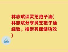 林志斌谈灵芝孢子油(林志斌分享灵芝孢子油经验，推崇其保健功效)