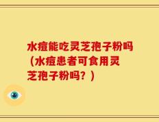 水痘能吃灵芝孢子粉吗 (水痘患者可食用灵芝孢子粉吗？)