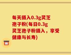 每天摄入0.3g灵芝孢子粉(每日0.3g灵芝孢子粉摄入，享受健康与长寿)