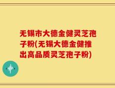 无锡市大德金健灵芝孢子粉(无锡大德金健推出高品质灵芝孢子粉)