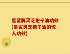 星鲨牌灵芝孢子油功效(星鲨灵芝孢子油的惊人功效)