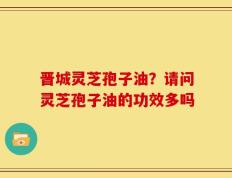 晋城灵芝孢子油？请问灵芝孢子油的功效多吗