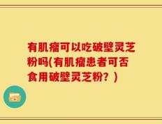 有肌瘤可以吃破壁灵芝粉吗(有肌瘤患者可否食用破壁灵芝粉？)