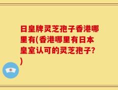 日皇牌灵芝孢子香港哪里有(香港哪里有日本皇室认可的灵芝孢子？)