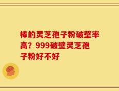 棒的灵芝孢子粉破壁率高？999破壁灵芝孢子粉好不好