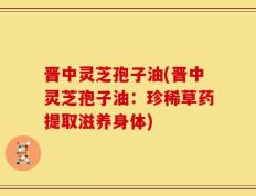 晋中灵芝孢子油(晋中灵芝孢子油：珍稀草药提取滋养身体)