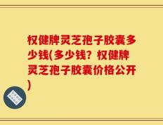 权健牌灵芝孢子胶囊多少钱(多少钱？权健牌灵芝孢子胶囊价格公开)