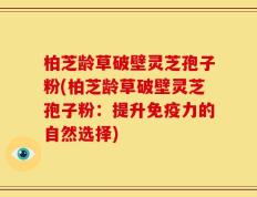 柏芝龄草破壁灵芝孢子粉(柏芝龄草破壁灵芝孢子粉：提升免疫力的自然选择)