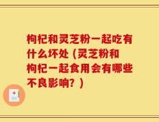 枸杞和灵芝粉一起吃有什么坏处 (灵芝粉和枸杞一起食用会有哪些不良影响？)