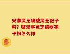 安徽灵芝破壁灵芝孢子粉？赋汤亭灵芝破壁孢子粉怎么样