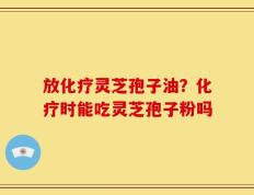 放化疗灵芝孢子油？化疗时能吃灵芝孢子粉吗