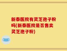 新泰医院有灵芝孢子粉吗(新泰医院是否售卖灵芝孢子粉)