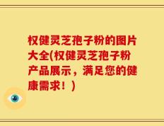 权健灵芝孢子粉的图片大全(权健灵芝孢子粉产品展示，满足您的健康需求！)