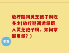 放疗期间灵芝孢子粉吃多少(放疗期间适量摄入灵芝孢子粉，如何掌握用量？)