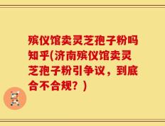 殡仪馆卖灵芝孢子粉吗知乎(济南殡仪馆卖灵芝孢子粉引争议，到底合不合规？)