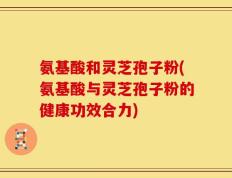 氨基酸和灵芝孢子粉(氨基酸与灵芝孢子粉的健康功效合力)