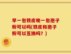 早一包铁皮晚一包孢子粉可以吗(铁皮和孢子粉可以互换吗？)