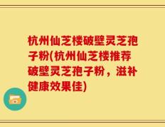 杭州仙芝楼破壁灵芝孢子粉(杭州仙芝楼推荐破壁灵芝孢子粉，滋补健康效果佳)