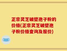 正宗灵芝破壁孢子粉的价格(正宗灵芝破壁孢子粉价格查询及报价)