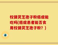 权健灵芝孢子粉癌症能吃吗(癌症患者能否食用权健灵芝孢子粉？)
