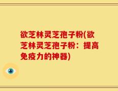 欲芝林灵芝孢子粉(欲芝林灵芝孢子粉：提高免疫力的神器)