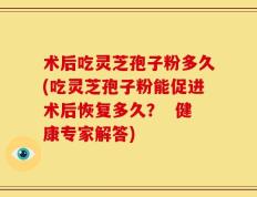 术后吃灵芝孢子粉多久(吃灵芝孢子粉能促进术后恢复多久？  健康专家解答)