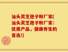 汕头灵芝孢子粉厂家(汕头灵芝孢子粉厂家：优质产品，健康养生的首选!)