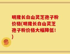明隆长白山灵芝孢子粉价格(明隆长白山灵芝孢子粉价格大幅降低！)